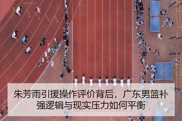 朱芳雨引援操作评价背后，广东男篮补强逻辑与现实压力如何平衡
